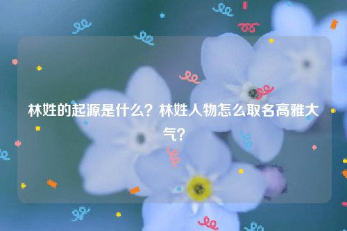 林姓的起源是什么？林姓人物怎么取名高雅大气？