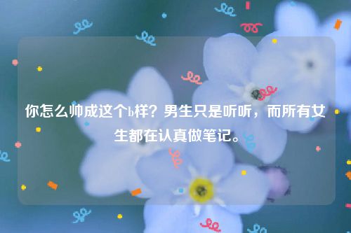 你怎么帅成这个b样？男生只是听听，而所有女生都在认真做笔记。