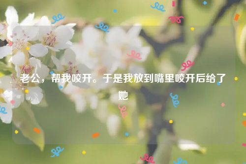 老公，帮我咬开。于是我放到嘴里咬开后给了她