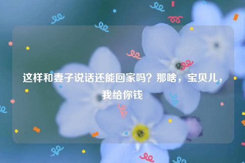 这样和妻子说话还能回家吗？那啥，宝贝儿，我给你钱