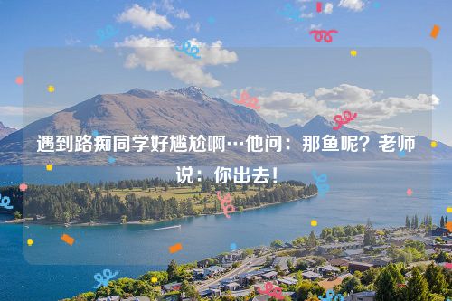 遇到路痴同学好尴尬啊…他问：那鱼呢？老师说：你出去！