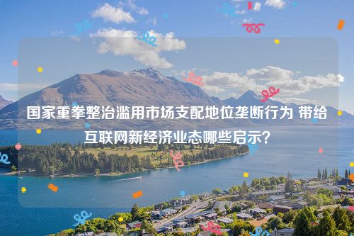 国家重拳整治滥用市场支配地位垄断行为 带给互联网新经济业态哪些启示？