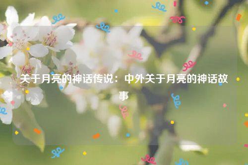 关于月亮的神话传说：中外关于月亮的神话故事