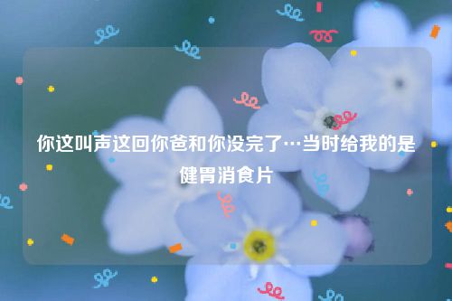 你这叫声这回你爸和你没完了…当时给我的是健胃消食片