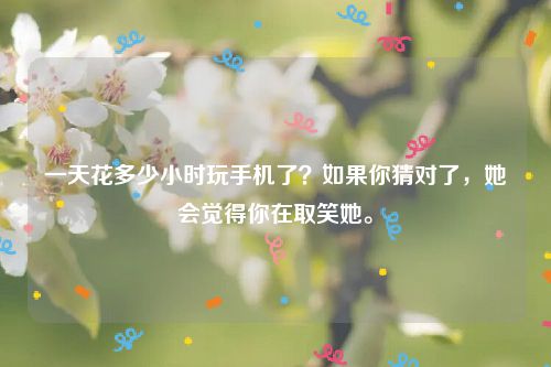 一天花多少小时玩手机了？如果你猜对了，她会觉得你在取笑她。