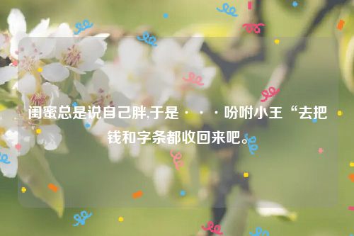 闺蜜总是说自己胖,于是···吩咐小王“去把钱和字条都收回来吧。